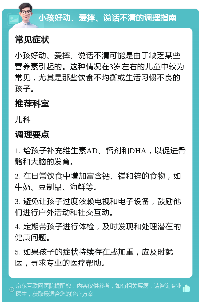 小孩好动、爱摔、说话不清的调理指南 常见症状 小孩好动、爱摔、说话不清可能是由于缺乏某些营养素引起的。这种情况在3岁左右的儿童中较为常见，尤其是那些饮食不均衡或生活习惯不良的孩子。 推荐科室 儿科 调理要点 1. 给孩子补充维生素AD、钙剂和DHA，以促进骨骼和大脑的发育。 2. 在日常饮食中增加富含钙、镁和锌的食物，如牛奶、豆制品、海鲜等。 3. 避免让孩子过度依赖电视和电子设备，鼓励他们进行户外活动和社交互动。 4. 定期带孩子进行体检，及时发现和处理潜在的健康问题。 5. 如果孩子的症状持续存在或加重，应及时就医，寻求专业的医疗帮助。