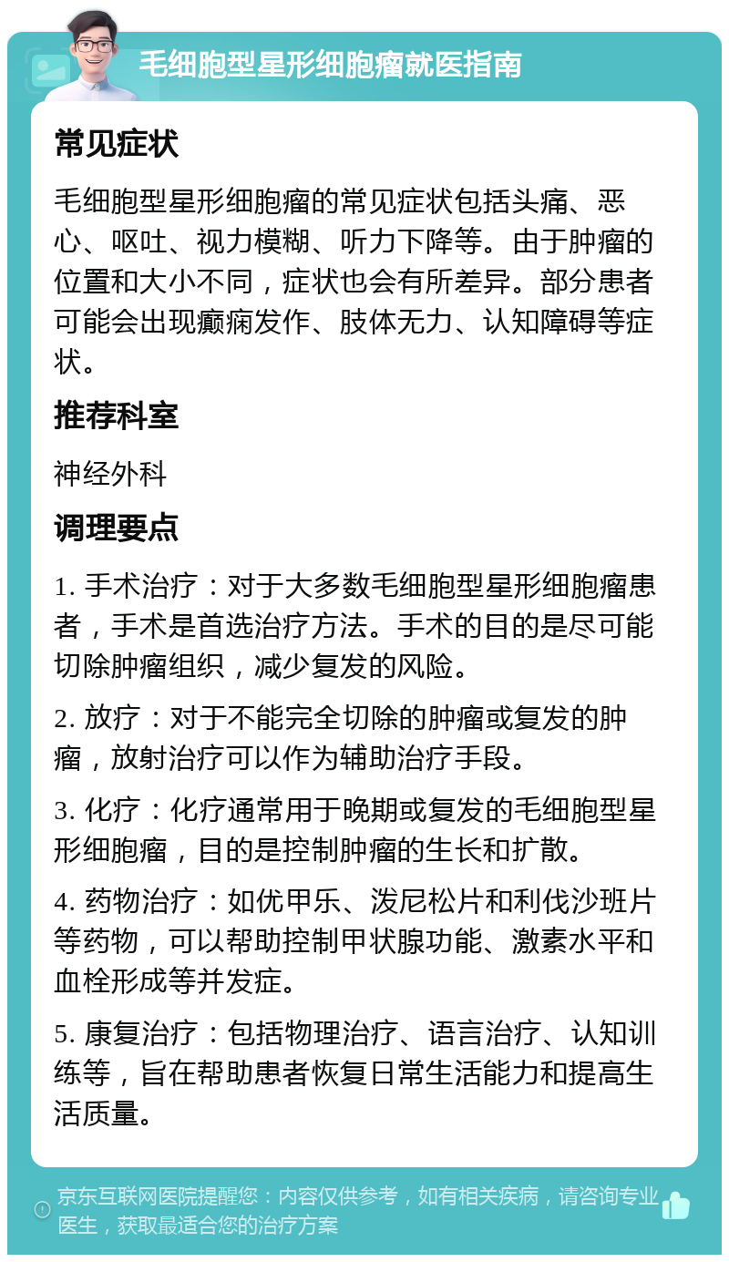 毛细胞型星形细胞瘤就医指南 常见症状 毛细胞型星形细胞瘤的常见症状包括头痛、恶心、呕吐、视力模糊、听力下降等。由于肿瘤的位置和大小不同，症状也会有所差异。部分患者可能会出现癫痫发作、肢体无力、认知障碍等症状。 推荐科室 神经外科 调理要点 1. 手术治疗：对于大多数毛细胞型星形细胞瘤患者，手术是首选治疗方法。手术的目的是尽可能切除肿瘤组织，减少复发的风险。 2. 放疗：对于不能完全切除的肿瘤或复发的肿瘤，放射治疗可以作为辅助治疗手段。 3. 化疗：化疗通常用于晚期或复发的毛细胞型星形细胞瘤，目的是控制肿瘤的生长和扩散。 4. 药物治疗：如优甲乐、泼尼松片和利伐沙班片等药物，可以帮助控制甲状腺功能、激素水平和血栓形成等并发症。 5. 康复治疗：包括物理治疗、语言治疗、认知训练等，旨在帮助患者恢复日常生活能力和提高生活质量。