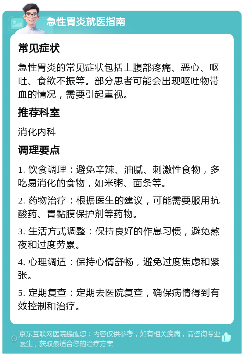 急性胃炎就医指南 常见症状 急性胃炎的常见症状包括上腹部疼痛、恶心、呕吐、食欲不振等。部分患者可能会出现呕吐物带血的情况，需要引起重视。 推荐科室 消化内科 调理要点 1. 饮食调理：避免辛辣、油腻、刺激性食物，多吃易消化的食物，如米粥、面条等。 2. 药物治疗：根据医生的建议，可能需要服用抗酸药、胃黏膜保护剂等药物。 3. 生活方式调整：保持良好的作息习惯，避免熬夜和过度劳累。 4. 心理调适：保持心情舒畅，避免过度焦虑和紧张。 5. 定期复查：定期去医院复查，确保病情得到有效控制和治疗。