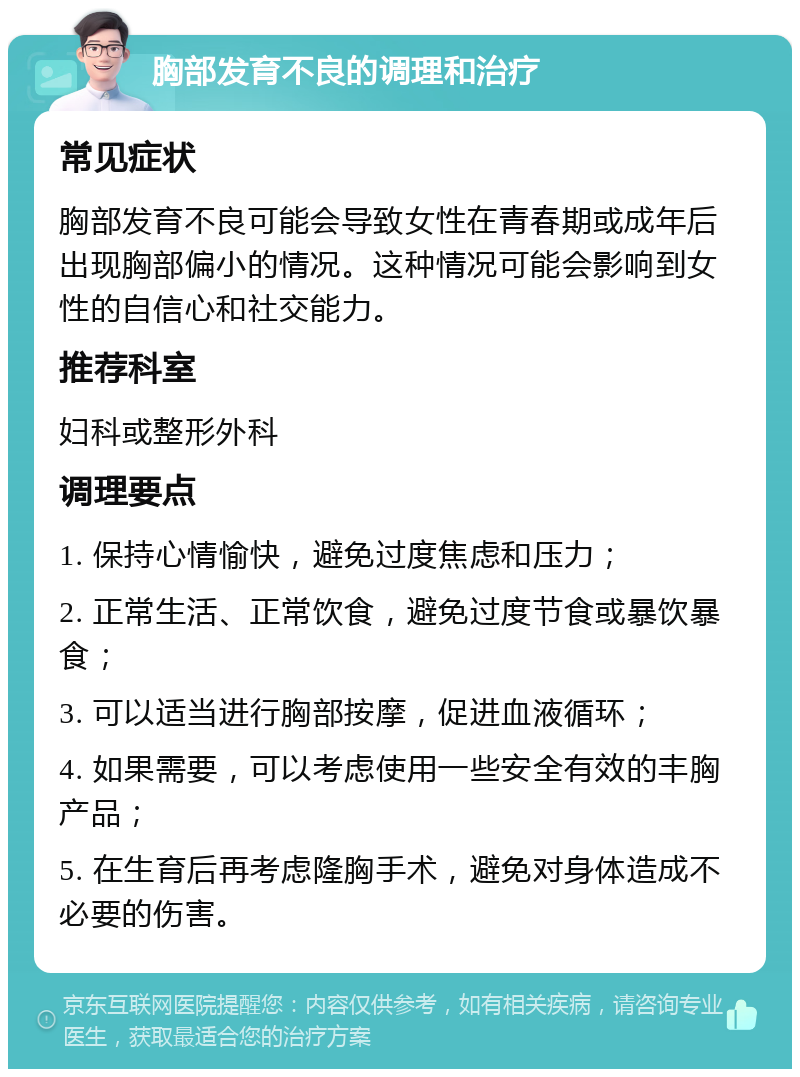 胸部发育不良的调理和治疗 常见症状 胸部发育不良可能会导致女性在青春期或成年后出现胸部偏小的情况。这种情况可能会影响到女性的自信心和社交能力。 推荐科室 妇科或整形外科 调理要点 1. 保持心情愉快，避免过度焦虑和压力； 2. 正常生活、正常饮食，避免过度节食或暴饮暴食； 3. 可以适当进行胸部按摩，促进血液循环； 4. 如果需要，可以考虑使用一些安全有效的丰胸产品； 5. 在生育后再考虑隆胸手术，避免对身体造成不必要的伤害。