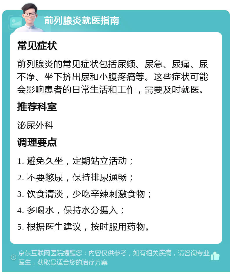 前列腺炎就医指南 常见症状 前列腺炎的常见症状包括尿频、尿急、尿痛、尿不净、坐下挤出尿和小腹疼痛等。这些症状可能会影响患者的日常生活和工作，需要及时就医。 推荐科室 泌尿外科 调理要点 1. 避免久坐，定期站立活动； 2. 不要憋尿，保持排尿通畅； 3. 饮食清淡，少吃辛辣刺激食物； 4. 多喝水，保持水分摄入； 5. 根据医生建议，按时服用药物。