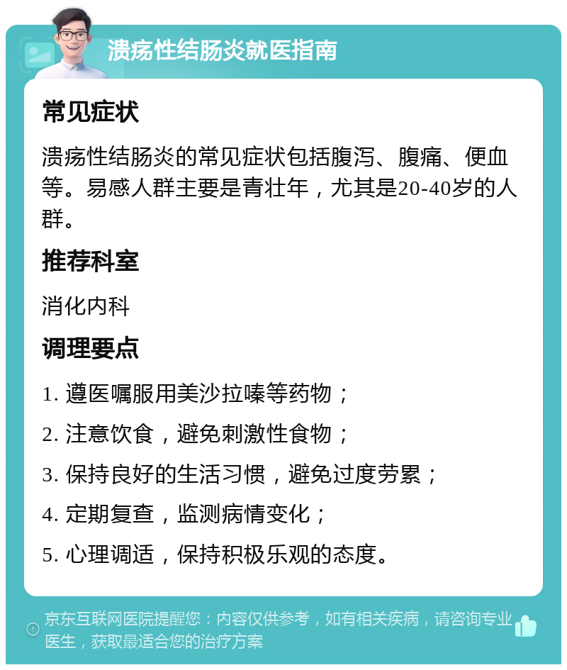 溃疡性结肠炎就医指南 常见症状 溃疡性结肠炎的常见症状包括腹泻、腹痛、便血等。易感人群主要是青壮年，尤其是20-40岁的人群。 推荐科室 消化内科 调理要点 1. 遵医嘱服用美沙拉嗪等药物； 2. 注意饮食，避免刺激性食物； 3. 保持良好的生活习惯，避免过度劳累； 4. 定期复查，监测病情变化； 5. 心理调适，保持积极乐观的态度。