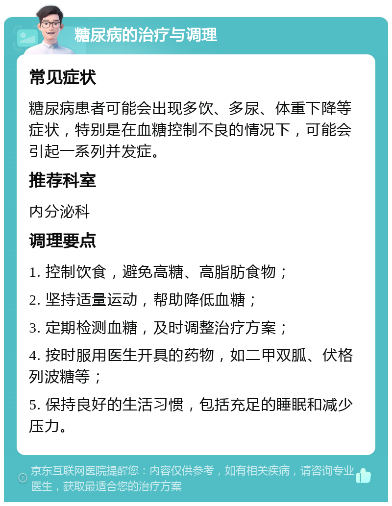 糖尿病的治疗与调理 常见症状 糖尿病患者可能会出现多饮、多尿、体重下降等症状，特别是在血糖控制不良的情况下，可能会引起一系列并发症。 推荐科室 内分泌科 调理要点 1. 控制饮食，避免高糖、高脂肪食物； 2. 坚持适量运动，帮助降低血糖； 3. 定期检测血糖，及时调整治疗方案； 4. 按时服用医生开具的药物，如二甲双胍、伏格列波糖等； 5. 保持良好的生活习惯，包括充足的睡眠和减少压力。