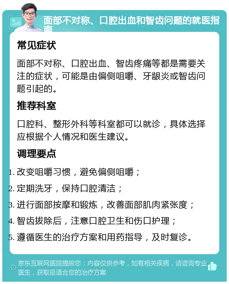 面部不对称、口腔出血和智齿问题的就医指南 常见症状 面部不对称、口腔出血、智齿疼痛等都是需要关注的症状，可能是由偏侧咀嚼、牙龈炎或智齿问题引起的。 推荐科室 口腔科、整形外科等科室都可以就诊，具体选择应根据个人情况和医生建议。 调理要点 改变咀嚼习惯，避免偏侧咀嚼； 定期洗牙，保持口腔清洁； 进行面部按摩和锻炼，改善面部肌肉紧张度； 智齿拔除后，注意口腔卫生和伤口护理； 遵循医生的治疗方案和用药指导，及时复诊。