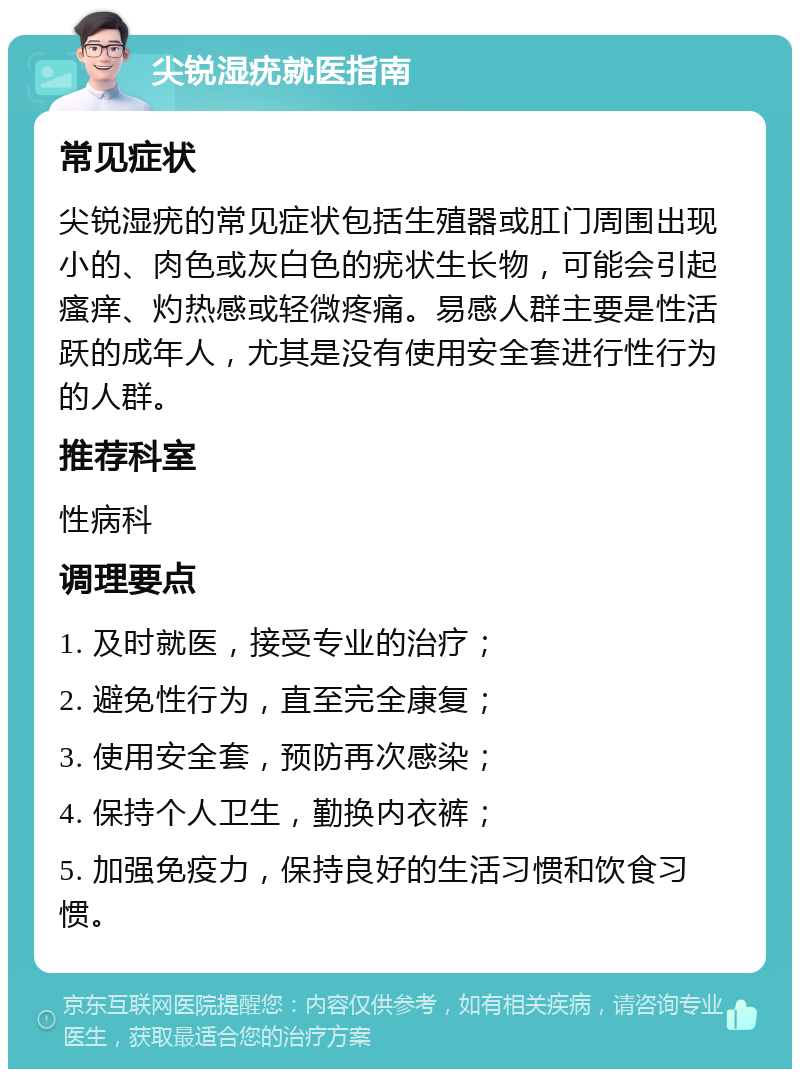 尖锐湿疣就医指南 常见症状 尖锐湿疣的常见症状包括生殖器或肛门周围出现小的、肉色或灰白色的疣状生长物，可能会引起瘙痒、灼热感或轻微疼痛。易感人群主要是性活跃的成年人，尤其是没有使用安全套进行性行为的人群。 推荐科室 性病科 调理要点 1. 及时就医，接受专业的治疗； 2. 避免性行为，直至完全康复； 3. 使用安全套，预防再次感染； 4. 保持个人卫生，勤换内衣裤； 5. 加强免疫力，保持良好的生活习惯和饮食习惯。