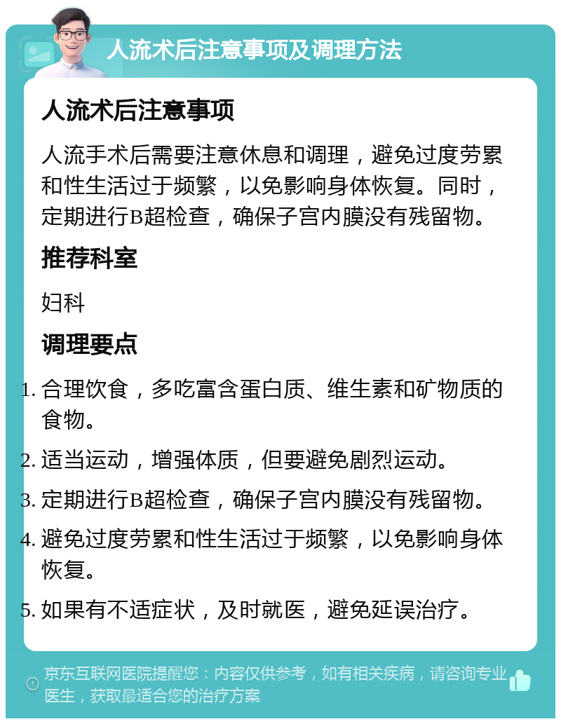 人流术后注意事项及调理方法 人流术后注意事项 人流手术后需要注意休息和调理，避免过度劳累和性生活过于频繁，以免影响身体恢复。同时，定期进行B超检查，确保子宫内膜没有残留物。 推荐科室 妇科 调理要点 合理饮食，多吃富含蛋白质、维生素和矿物质的食物。 适当运动，增强体质，但要避免剧烈运动。 定期进行B超检查，确保子宫内膜没有残留物。 避免过度劳累和性生活过于频繁，以免影响身体恢复。 如果有不适症状，及时就医，避免延误治疗。