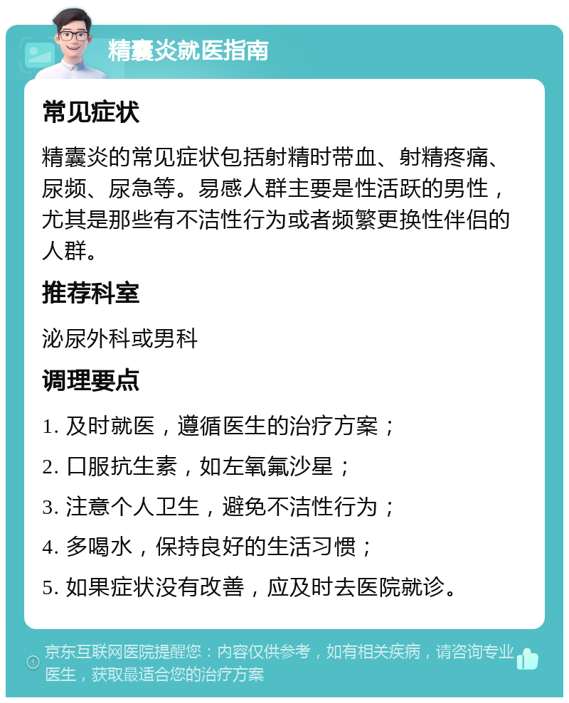 精囊炎就医指南 常见症状 精囊炎的常见症状包括射精时带血、射精疼痛、尿频、尿急等。易感人群主要是性活跃的男性，尤其是那些有不洁性行为或者频繁更换性伴侣的人群。 推荐科室 泌尿外科或男科 调理要点 1. 及时就医，遵循医生的治疗方案； 2. 口服抗生素，如左氧氟沙星； 3. 注意个人卫生，避免不洁性行为； 4. 多喝水，保持良好的生活习惯； 5. 如果症状没有改善，应及时去医院就诊。