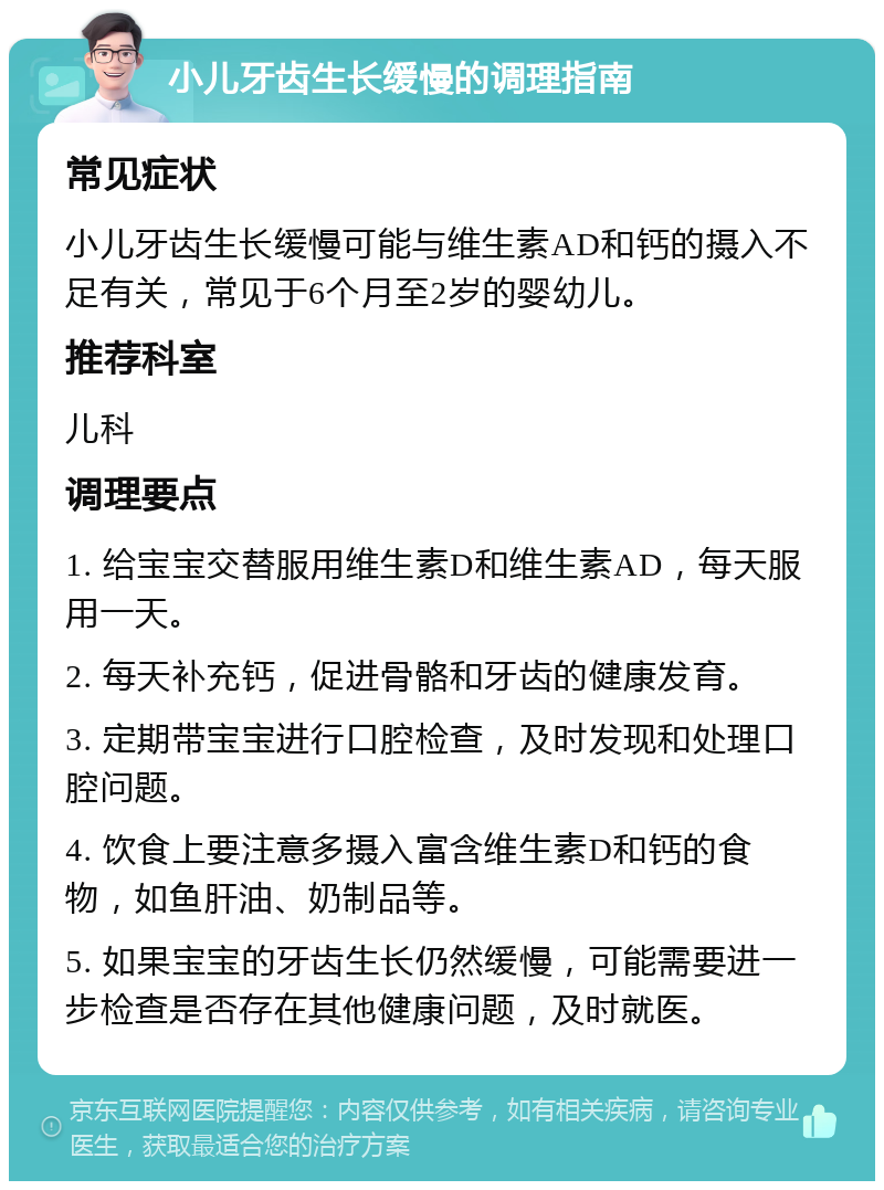 小儿牙齿生长缓慢的调理指南 常见症状 小儿牙齿生长缓慢可能与维生素AD和钙的摄入不足有关，常见于6个月至2岁的婴幼儿。 推荐科室 儿科 调理要点 1. 给宝宝交替服用维生素D和维生素AD，每天服用一天。 2. 每天补充钙，促进骨骼和牙齿的健康发育。 3. 定期带宝宝进行口腔检查，及时发现和处理口腔问题。 4. 饮食上要注意多摄入富含维生素D和钙的食物，如鱼肝油、奶制品等。 5. 如果宝宝的牙齿生长仍然缓慢，可能需要进一步检查是否存在其他健康问题，及时就医。