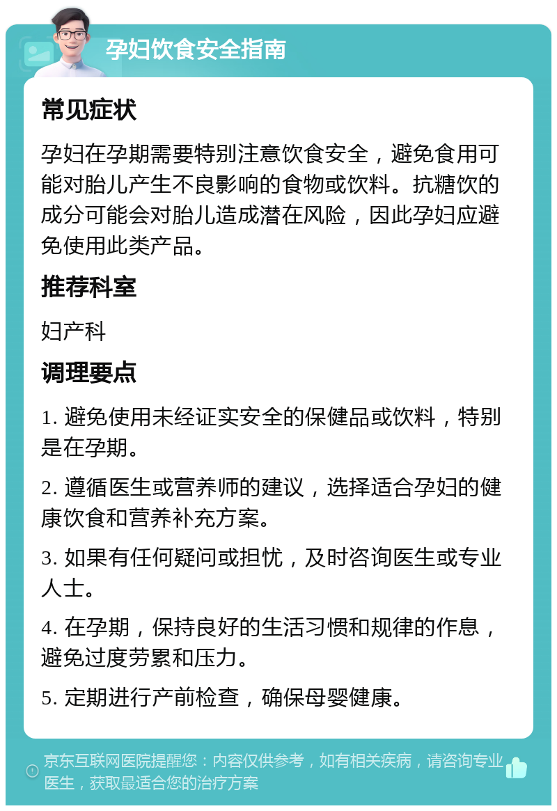 孕妇饮食安全指南 常见症状 孕妇在孕期需要特别注意饮食安全，避免食用可能对胎儿产生不良影响的食物或饮料。抗糖饮的成分可能会对胎儿造成潜在风险，因此孕妇应避免使用此类产品。 推荐科室 妇产科 调理要点 1. 避免使用未经证实安全的保健品或饮料，特别是在孕期。 2. 遵循医生或营养师的建议，选择适合孕妇的健康饮食和营养补充方案。 3. 如果有任何疑问或担忧，及时咨询医生或专业人士。 4. 在孕期，保持良好的生活习惯和规律的作息，避免过度劳累和压力。 5. 定期进行产前检查，确保母婴健康。