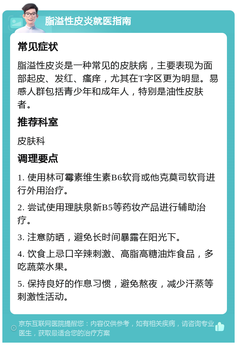 脂溢性皮炎就医指南 常见症状 脂溢性皮炎是一种常见的皮肤病，主要表现为面部起皮、发红、瘙痒，尤其在T字区更为明显。易感人群包括青少年和成年人，特别是油性皮肤者。 推荐科室 皮肤科 调理要点 1. 使用林可霉素维生素B6软膏或他克莫司软膏进行外用治疗。 2. 尝试使用理肤泉新B5等药妆产品进行辅助治疗。 3. 注意防晒，避免长时间暴露在阳光下。 4. 饮食上忌口辛辣刺激、高脂高糖油炸食品，多吃蔬菜水果。 5. 保持良好的作息习惯，避免熬夜，减少汗蒸等刺激性活动。