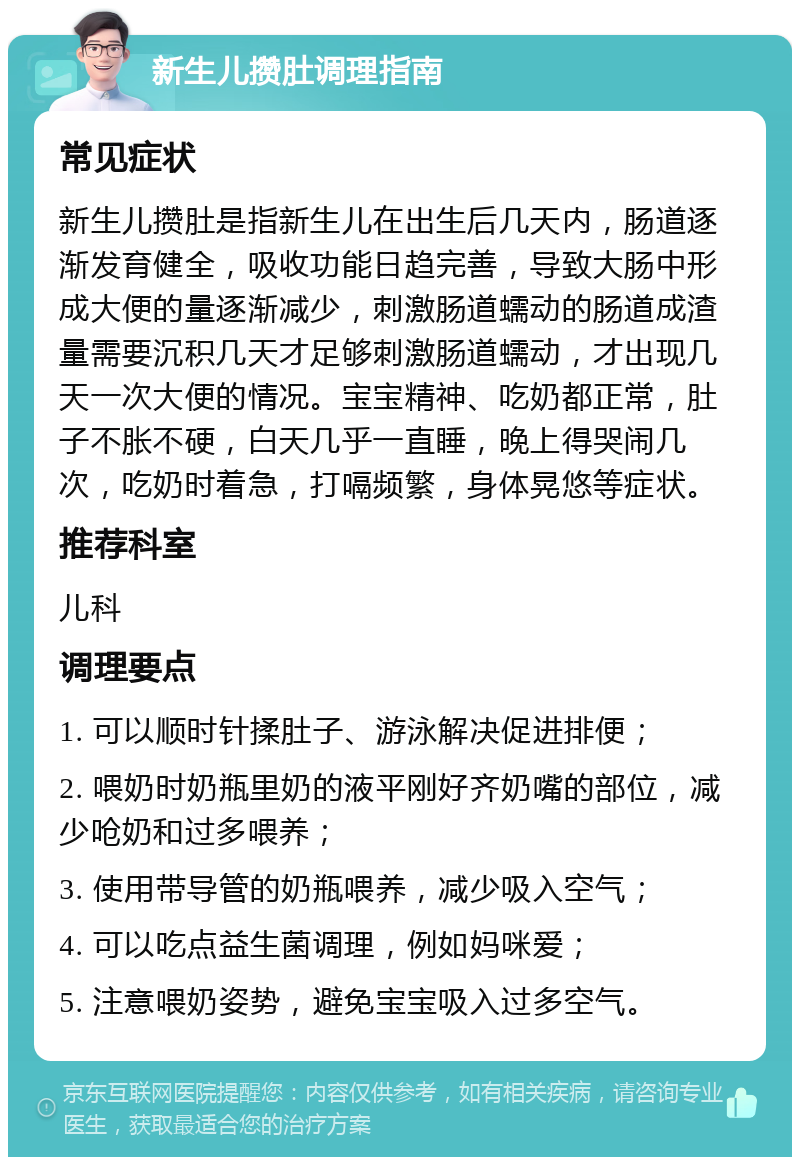 新生儿攒肚调理指南 常见症状 新生儿攒肚是指新生儿在出生后几天内，肠道逐渐发育健全，吸收功能日趋完善，导致大肠中形成大便的量逐渐减少，刺激肠道蠕动的肠道成渣量需要沉积几天才足够刺激肠道蠕动，才出现几天一次大便的情况。宝宝精神、吃奶都正常，肚子不胀不硬，白天几乎一直睡，晚上得哭闹几次，吃奶时着急，打嗝频繁，身体晃悠等症状。 推荐科室 儿科 调理要点 1. 可以顺时针揉肚子、游泳解决促进排便； 2. 喂奶时奶瓶里奶的液平刚好齐奶嘴的部位，减少呛奶和过多喂养； 3. 使用带导管的奶瓶喂养，减少吸入空气； 4. 可以吃点益生菌调理，例如妈咪爱； 5. 注意喂奶姿势，避免宝宝吸入过多空气。