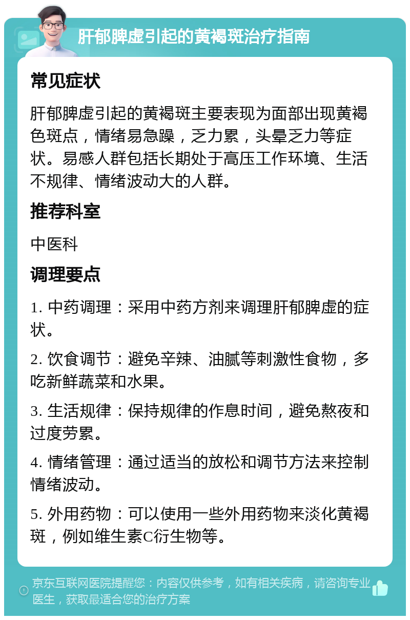 肝郁脾虚引起的黄褐斑治疗指南 常见症状 肝郁脾虚引起的黄褐斑主要表现为面部出现黄褐色斑点，情绪易急躁，乏力累，头晕乏力等症状。易感人群包括长期处于高压工作环境、生活不规律、情绪波动大的人群。 推荐科室 中医科 调理要点 1. 中药调理：采用中药方剂来调理肝郁脾虚的症状。 2. 饮食调节：避免辛辣、油腻等刺激性食物，多吃新鲜蔬菜和水果。 3. 生活规律：保持规律的作息时间，避免熬夜和过度劳累。 4. 情绪管理：通过适当的放松和调节方法来控制情绪波动。 5. 外用药物：可以使用一些外用药物来淡化黄褐斑，例如维生素C衍生物等。