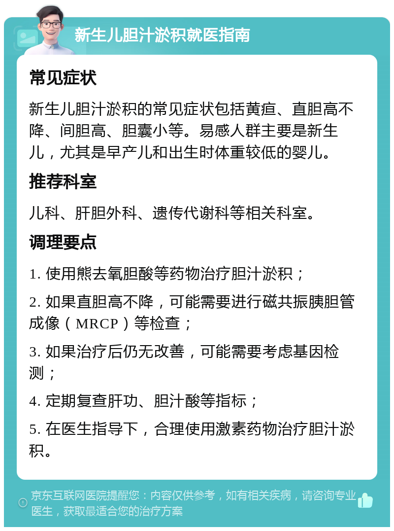 新生儿胆汁淤积就医指南 常见症状 新生儿胆汁淤积的常见症状包括黄疸、直胆高不降、间胆高、胆囊小等。易感人群主要是新生儿，尤其是早产儿和出生时体重较低的婴儿。 推荐科室 儿科、肝胆外科、遗传代谢科等相关科室。 调理要点 1. 使用熊去氧胆酸等药物治疗胆汁淤积； 2. 如果直胆高不降，可能需要进行磁共振胰胆管成像（MRCP）等检查； 3. 如果治疗后仍无改善，可能需要考虑基因检测； 4. 定期复查肝功、胆汁酸等指标； 5. 在医生指导下，合理使用激素药物治疗胆汁淤积。