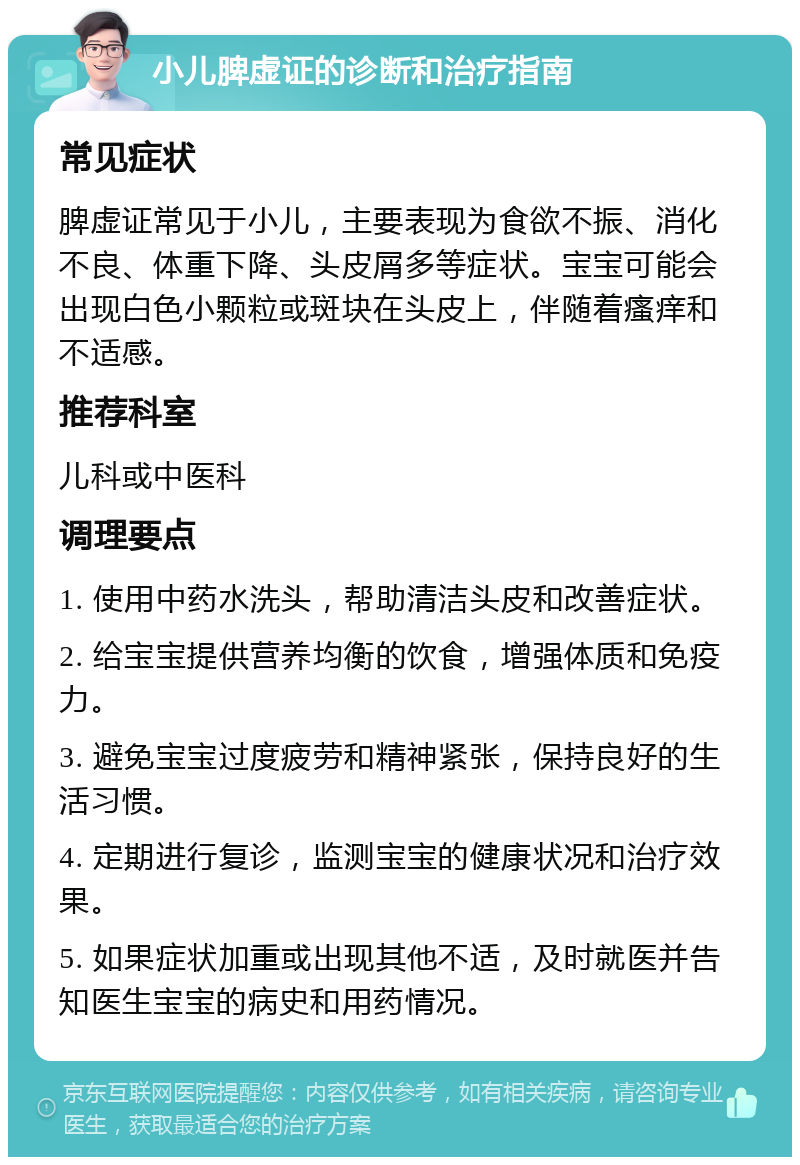 小儿脾虚证的诊断和治疗指南 常见症状 脾虚证常见于小儿，主要表现为食欲不振、消化不良、体重下降、头皮屑多等症状。宝宝可能会出现白色小颗粒或斑块在头皮上，伴随着瘙痒和不适感。 推荐科室 儿科或中医科 调理要点 1. 使用中药水洗头，帮助清洁头皮和改善症状。 2. 给宝宝提供营养均衡的饮食，增强体质和免疫力。 3. 避免宝宝过度疲劳和精神紧张，保持良好的生活习惯。 4. 定期进行复诊，监测宝宝的健康状况和治疗效果。 5. 如果症状加重或出现其他不适，及时就医并告知医生宝宝的病史和用药情况。