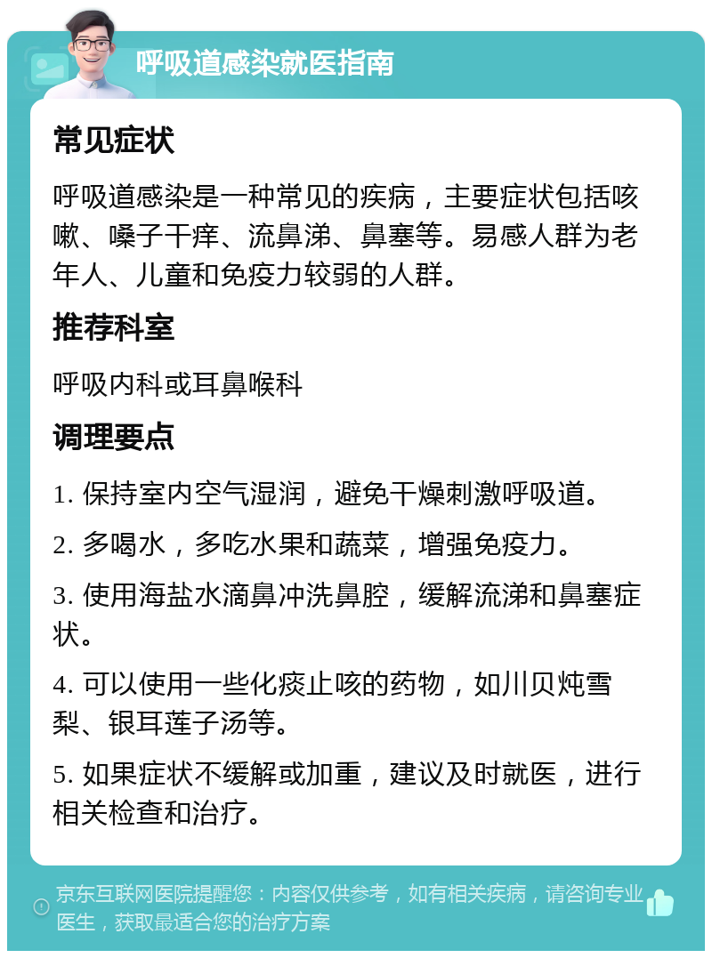 呼吸道感染就医指南 常见症状 呼吸道感染是一种常见的疾病，主要症状包括咳嗽、嗓子干痒、流鼻涕、鼻塞等。易感人群为老年人、儿童和免疫力较弱的人群。 推荐科室 呼吸内科或耳鼻喉科 调理要点 1. 保持室内空气湿润，避免干燥刺激呼吸道。 2. 多喝水，多吃水果和蔬菜，增强免疫力。 3. 使用海盐水滴鼻冲洗鼻腔，缓解流涕和鼻塞症状。 4. 可以使用一些化痰止咳的药物，如川贝炖雪梨、银耳莲子汤等。 5. 如果症状不缓解或加重，建议及时就医，进行相关检查和治疗。