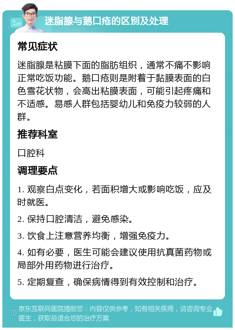 迷脂腺与鹅口疮的区别及处理 常见症状 迷脂腺是粘膜下面的脂肪组织，通常不痛不影响正常吃饭功能。鹅口疮则是附着于黏膜表面的白色雪花状物，会高出粘膜表面，可能引起疼痛和不适感。易感人群包括婴幼儿和免疫力较弱的人群。 推荐科室 口腔科 调理要点 1. 观察白点变化，若面积增大或影响吃饭，应及时就医。 2. 保持口腔清洁，避免感染。 3. 饮食上注意营养均衡，增强免疫力。 4. 如有必要，医生可能会建议使用抗真菌药物或局部外用药物进行治疗。 5. 定期复查，确保病情得到有效控制和治疗。