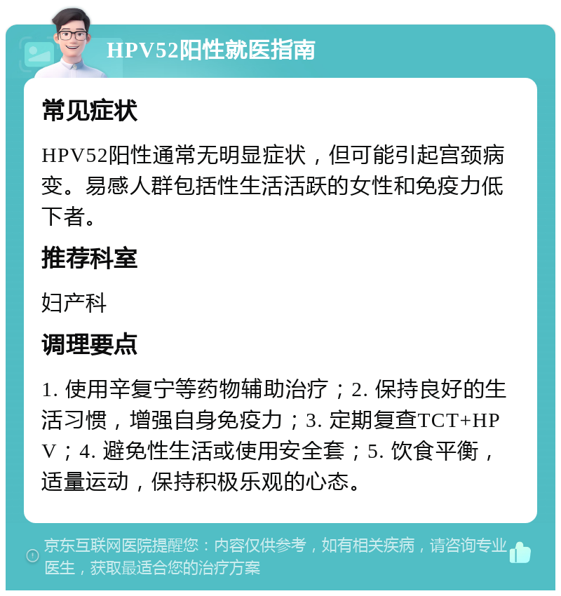 HPV52阳性就医指南 常见症状 HPV52阳性通常无明显症状，但可能引起宫颈病变。易感人群包括性生活活跃的女性和免疫力低下者。 推荐科室 妇产科 调理要点 1. 使用辛复宁等药物辅助治疗；2. 保持良好的生活习惯，增强自身免疫力；3. 定期复查TCT+HPV；4. 避免性生活或使用安全套；5. 饮食平衡，适量运动，保持积极乐观的心态。