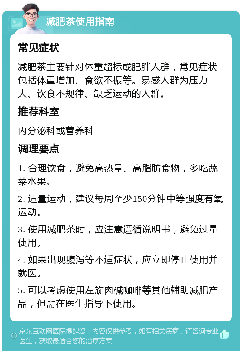 减肥茶使用指南 常见症状 减肥茶主要针对体重超标或肥胖人群，常见症状包括体重增加、食欲不振等。易感人群为压力大、饮食不规律、缺乏运动的人群。 推荐科室 内分泌科或营养科 调理要点 1. 合理饮食，避免高热量、高脂肪食物，多吃蔬菜水果。 2. 适量运动，建议每周至少150分钟中等强度有氧运动。 3. 使用减肥茶时，应注意遵循说明书，避免过量使用。 4. 如果出现腹泻等不适症状，应立即停止使用并就医。 5. 可以考虑使用左旋肉碱咖啡等其他辅助减肥产品，但需在医生指导下使用。