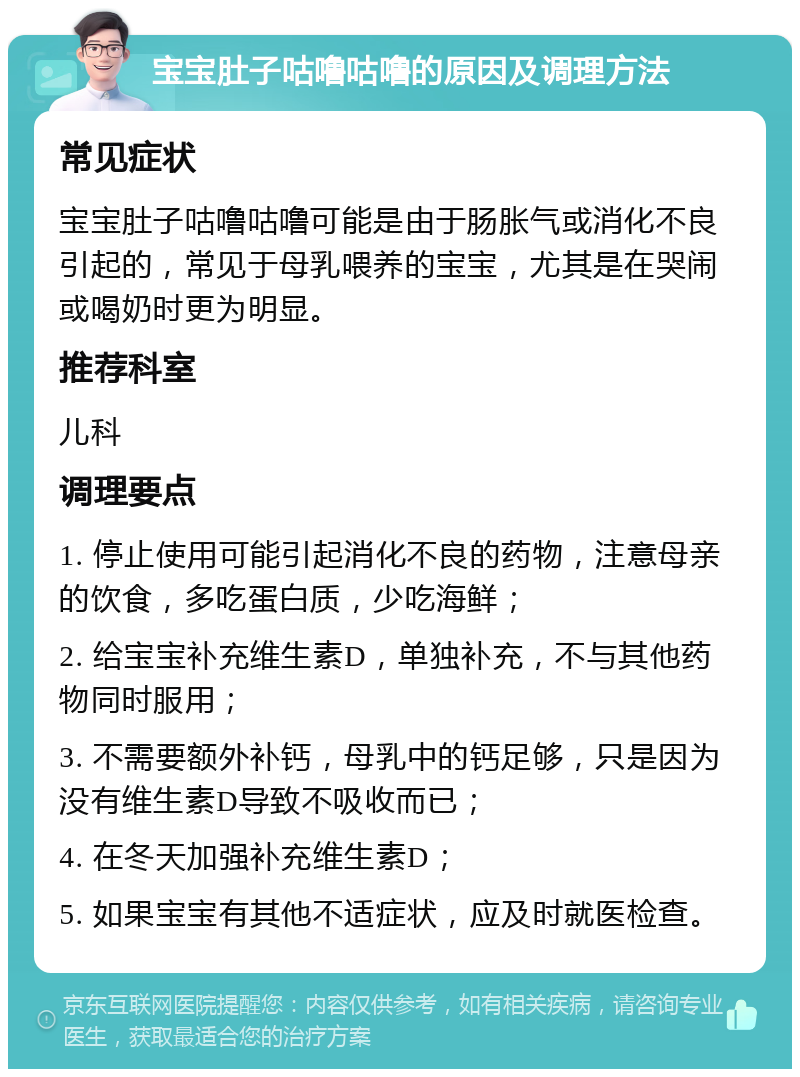 宝宝肚子咕噜咕噜的原因及调理方法 常见症状 宝宝肚子咕噜咕噜可能是由于肠胀气或消化不良引起的，常见于母乳喂养的宝宝，尤其是在哭闹或喝奶时更为明显。 推荐科室 儿科 调理要点 1. 停止使用可能引起消化不良的药物，注意母亲的饮食，多吃蛋白质，少吃海鲜； 2. 给宝宝补充维生素D，单独补充，不与其他药物同时服用； 3. 不需要额外补钙，母乳中的钙足够，只是因为没有维生素D导致不吸收而已； 4. 在冬天加强补充维生素D； 5. 如果宝宝有其他不适症状，应及时就医检查。