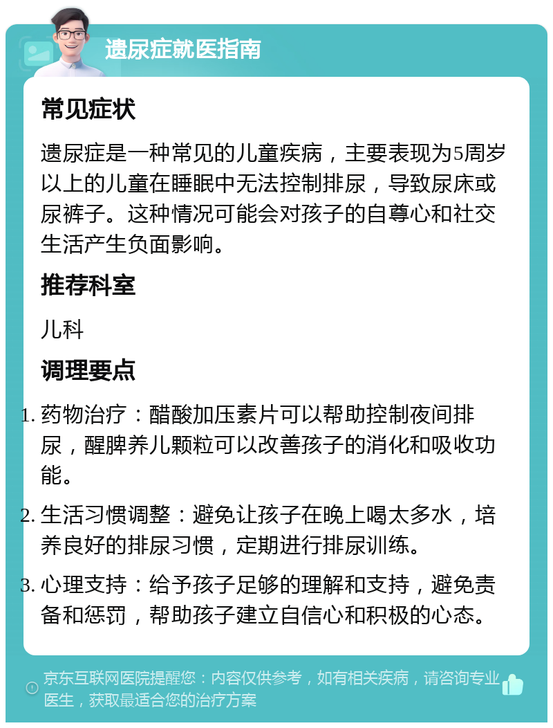 遗尿症就医指南 常见症状 遗尿症是一种常见的儿童疾病，主要表现为5周岁以上的儿童在睡眠中无法控制排尿，导致尿床或尿裤子。这种情况可能会对孩子的自尊心和社交生活产生负面影响。 推荐科室 儿科 调理要点 药物治疗：醋酸加压素片可以帮助控制夜间排尿，醒脾养儿颗粒可以改善孩子的消化和吸收功能。 生活习惯调整：避免让孩子在晚上喝太多水，培养良好的排尿习惯，定期进行排尿训练。 心理支持：给予孩子足够的理解和支持，避免责备和惩罚，帮助孩子建立自信心和积极的心态。