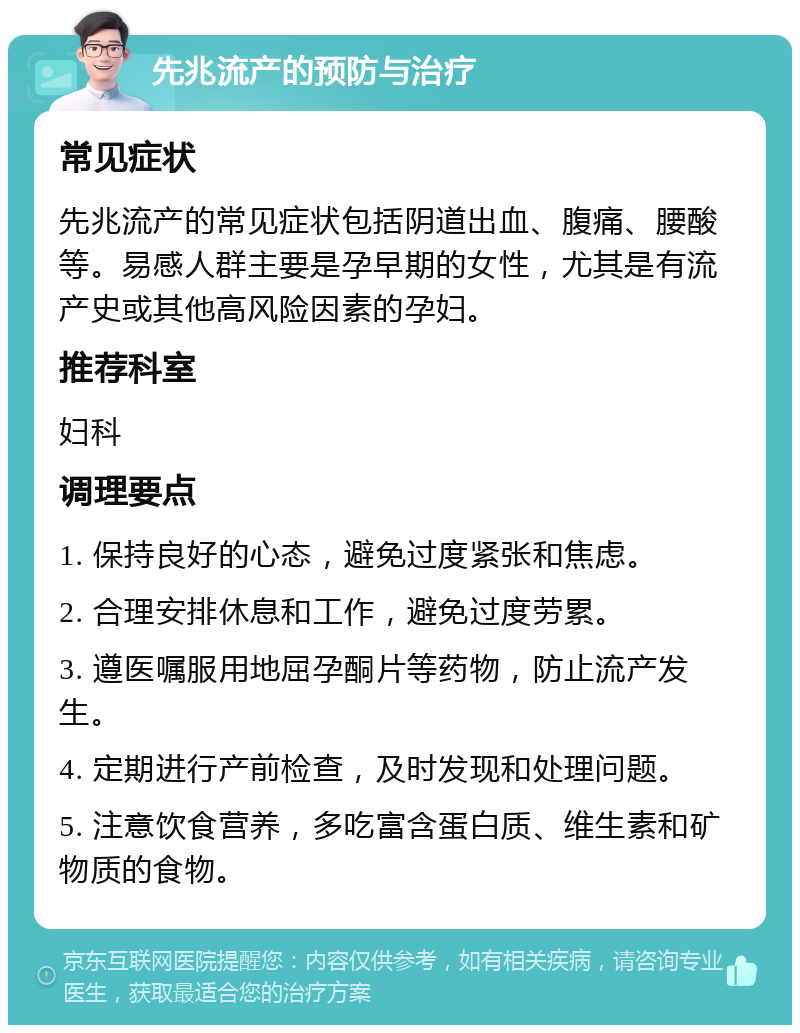 先兆流产的预防与治疗 常见症状 先兆流产的常见症状包括阴道出血、腹痛、腰酸等。易感人群主要是孕早期的女性，尤其是有流产史或其他高风险因素的孕妇。 推荐科室 妇科 调理要点 1. 保持良好的心态，避免过度紧张和焦虑。 2. 合理安排休息和工作，避免过度劳累。 3. 遵医嘱服用地屈孕酮片等药物，防止流产发生。 4. 定期进行产前检查，及时发现和处理问题。 5. 注意饮食营养，多吃富含蛋白质、维生素和矿物质的食物。