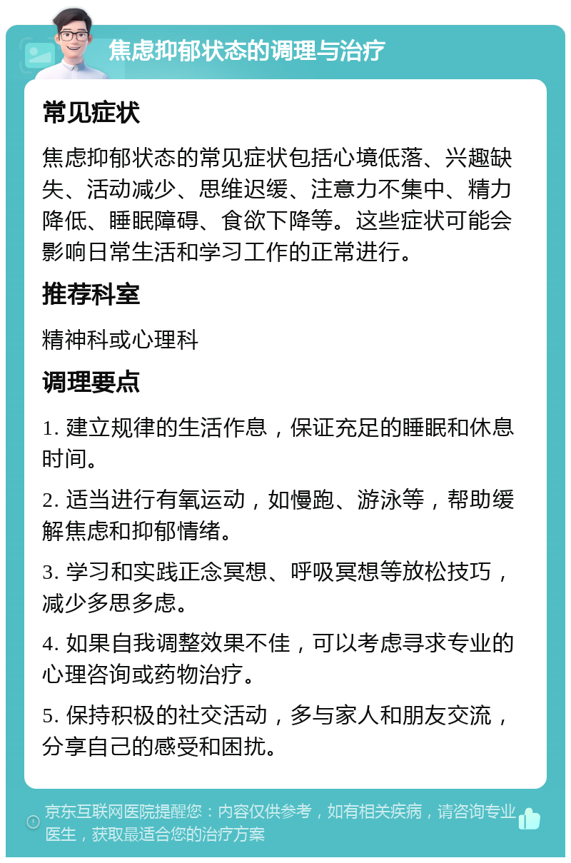 焦虑抑郁状态的调理与治疗 常见症状 焦虑抑郁状态的常见症状包括心境低落、兴趣缺失、活动减少、思维迟缓、注意力不集中、精力降低、睡眠障碍、食欲下降等。这些症状可能会影响日常生活和学习工作的正常进行。 推荐科室 精神科或心理科 调理要点 1. 建立规律的生活作息，保证充足的睡眠和休息时间。 2. 适当进行有氧运动，如慢跑、游泳等，帮助缓解焦虑和抑郁情绪。 3. 学习和实践正念冥想、呼吸冥想等放松技巧，减少多思多虑。 4. 如果自我调整效果不佳，可以考虑寻求专业的心理咨询或药物治疗。 5. 保持积极的社交活动，多与家人和朋友交流，分享自己的感受和困扰。