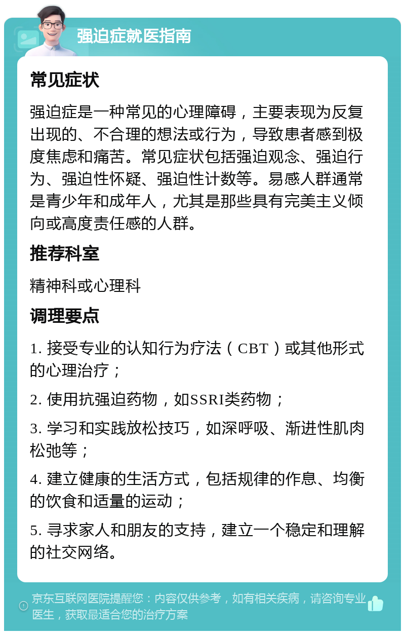 强迫症就医指南 常见症状 强迫症是一种常见的心理障碍，主要表现为反复出现的、不合理的想法或行为，导致患者感到极度焦虑和痛苦。常见症状包括强迫观念、强迫行为、强迫性怀疑、强迫性计数等。易感人群通常是青少年和成年人，尤其是那些具有完美主义倾向或高度责任感的人群。 推荐科室 精神科或心理科 调理要点 1. 接受专业的认知行为疗法（CBT）或其他形式的心理治疗； 2. 使用抗强迫药物，如SSRI类药物； 3. 学习和实践放松技巧，如深呼吸、渐进性肌肉松弛等； 4. 建立健康的生活方式，包括规律的作息、均衡的饮食和适量的运动； 5. 寻求家人和朋友的支持，建立一个稳定和理解的社交网络。