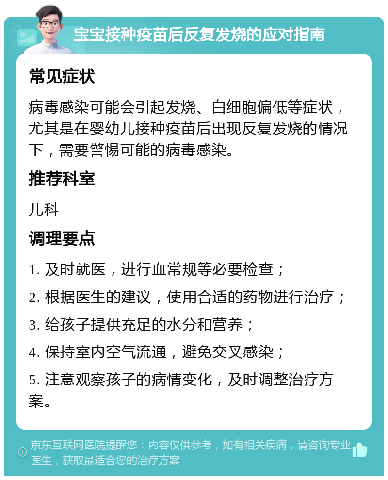 宝宝接种疫苗后反复发烧的应对指南 常见症状 病毒感染可能会引起发烧、白细胞偏低等症状，尤其是在婴幼儿接种疫苗后出现反复发烧的情况下，需要警惕可能的病毒感染。 推荐科室 儿科 调理要点 1. 及时就医，进行血常规等必要检查； 2. 根据医生的建议，使用合适的药物进行治疗； 3. 给孩子提供充足的水分和营养； 4. 保持室内空气流通，避免交叉感染； 5. 注意观察孩子的病情变化，及时调整治疗方案。