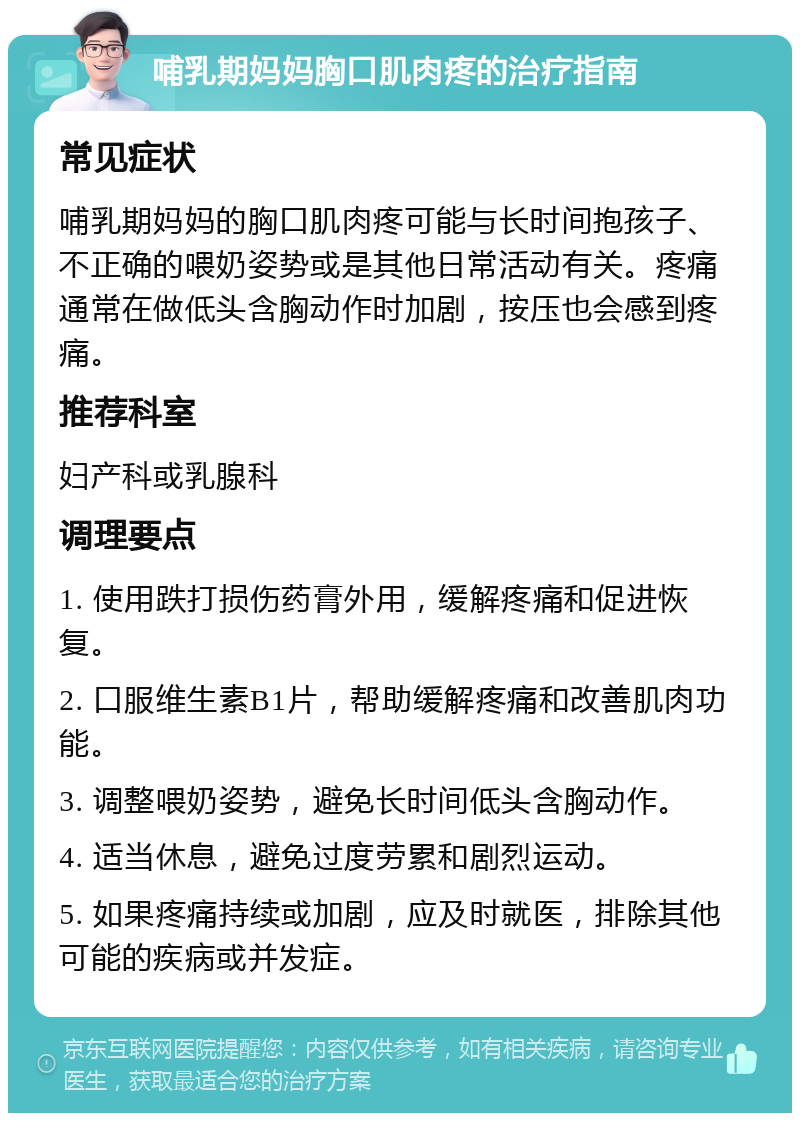 哺乳期妈妈胸口肌肉疼的治疗指南 常见症状 哺乳期妈妈的胸口肌肉疼可能与长时间抱孩子、不正确的喂奶姿势或是其他日常活动有关。疼痛通常在做低头含胸动作时加剧，按压也会感到疼痛。 推荐科室 妇产科或乳腺科 调理要点 1. 使用跌打损伤药膏外用，缓解疼痛和促进恢复。 2. 口服维生素B1片，帮助缓解疼痛和改善肌肉功能。 3. 调整喂奶姿势，避免长时间低头含胸动作。 4. 适当休息，避免过度劳累和剧烈运动。 5. 如果疼痛持续或加剧，应及时就医，排除其他可能的疾病或并发症。