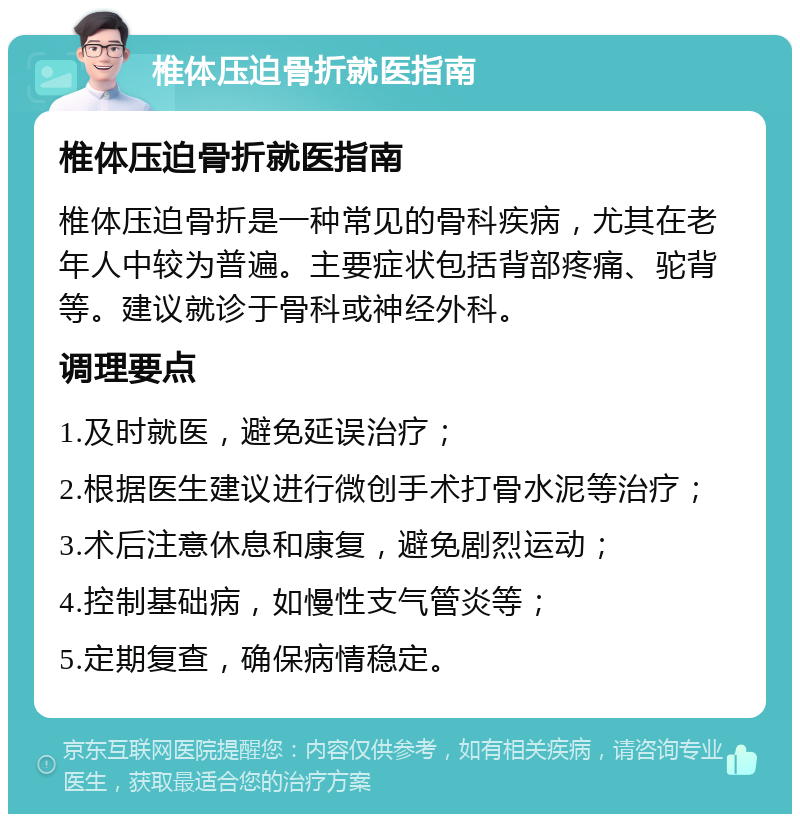 椎体压迫骨折就医指南 椎体压迫骨折就医指南 椎体压迫骨折是一种常见的骨科疾病，尤其在老年人中较为普遍。主要症状包括背部疼痛、驼背等。建议就诊于骨科或神经外科。 调理要点 1.及时就医，避免延误治疗； 2.根据医生建议进行微创手术打骨水泥等治疗； 3.术后注意休息和康复，避免剧烈运动； 4.控制基础病，如慢性支气管炎等； 5.定期复查，确保病情稳定。