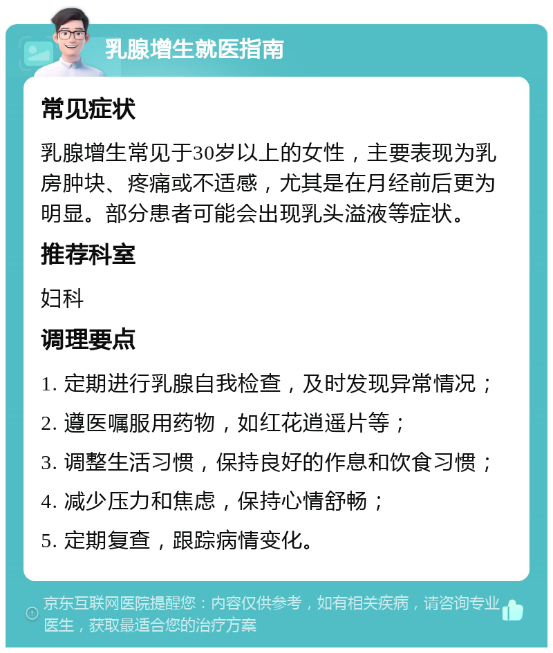 乳腺增生就医指南 常见症状 乳腺增生常见于30岁以上的女性，主要表现为乳房肿块、疼痛或不适感，尤其是在月经前后更为明显。部分患者可能会出现乳头溢液等症状。 推荐科室 妇科 调理要点 1. 定期进行乳腺自我检查，及时发现异常情况； 2. 遵医嘱服用药物，如红花逍遥片等； 3. 调整生活习惯，保持良好的作息和饮食习惯； 4. 减少压力和焦虑，保持心情舒畅； 5. 定期复查，跟踪病情变化。