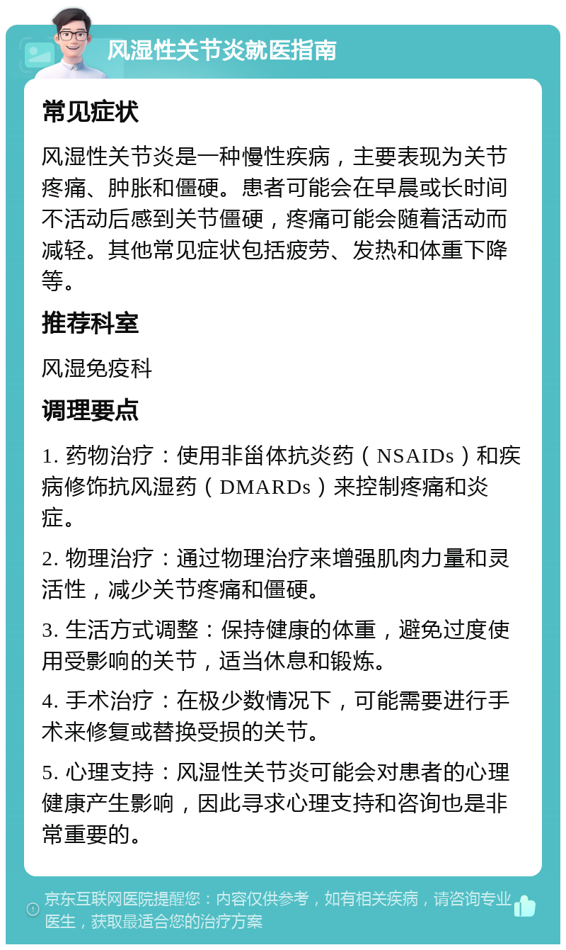 风湿性关节炎就医指南 常见症状 风湿性关节炎是一种慢性疾病，主要表现为关节疼痛、肿胀和僵硬。患者可能会在早晨或长时间不活动后感到关节僵硬，疼痛可能会随着活动而减轻。其他常见症状包括疲劳、发热和体重下降等。 推荐科室 风湿免疫科 调理要点 1. 药物治疗：使用非甾体抗炎药（NSAIDs）和疾病修饰抗风湿药（DMARDs）来控制疼痛和炎症。 2. 物理治疗：通过物理治疗来增强肌肉力量和灵活性，减少关节疼痛和僵硬。 3. 生活方式调整：保持健康的体重，避免过度使用受影响的关节，适当休息和锻炼。 4. 手术治疗：在极少数情况下，可能需要进行手术来修复或替换受损的关节。 5. 心理支持：风湿性关节炎可能会对患者的心理健康产生影响，因此寻求心理支持和咨询也是非常重要的。