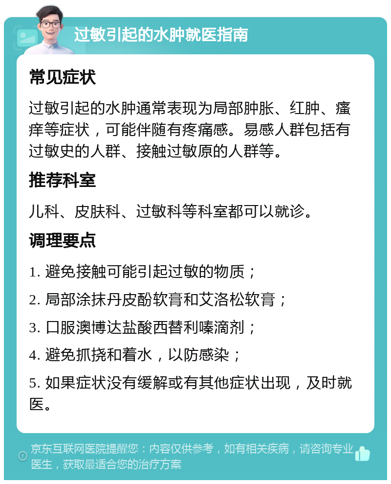 过敏引起的水肿就医指南 常见症状 过敏引起的水肿通常表现为局部肿胀、红肿、瘙痒等症状，可能伴随有疼痛感。易感人群包括有过敏史的人群、接触过敏原的人群等。 推荐科室 儿科、皮肤科、过敏科等科室都可以就诊。 调理要点 1. 避免接触可能引起过敏的物质； 2. 局部涂抹丹皮酚软膏和艾洛松软膏； 3. 口服澳博达盐酸西替利嗪滴剂； 4. 避免抓挠和着水，以防感染； 5. 如果症状没有缓解或有其他症状出现，及时就医。