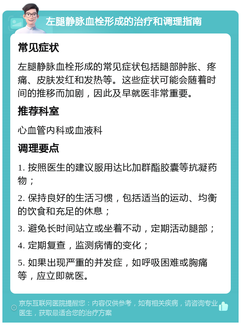 左腿静脉血栓形成的治疗和调理指南 常见症状 左腿静脉血栓形成的常见症状包括腿部肿胀、疼痛、皮肤发红和发热等。这些症状可能会随着时间的推移而加剧，因此及早就医非常重要。 推荐科室 心血管内科或血液科 调理要点 1. 按照医生的建议服用达比加群酯胶囊等抗凝药物； 2. 保持良好的生活习惯，包括适当的运动、均衡的饮食和充足的休息； 3. 避免长时间站立或坐着不动，定期活动腿部； 4. 定期复查，监测病情的变化； 5. 如果出现严重的并发症，如呼吸困难或胸痛等，应立即就医。