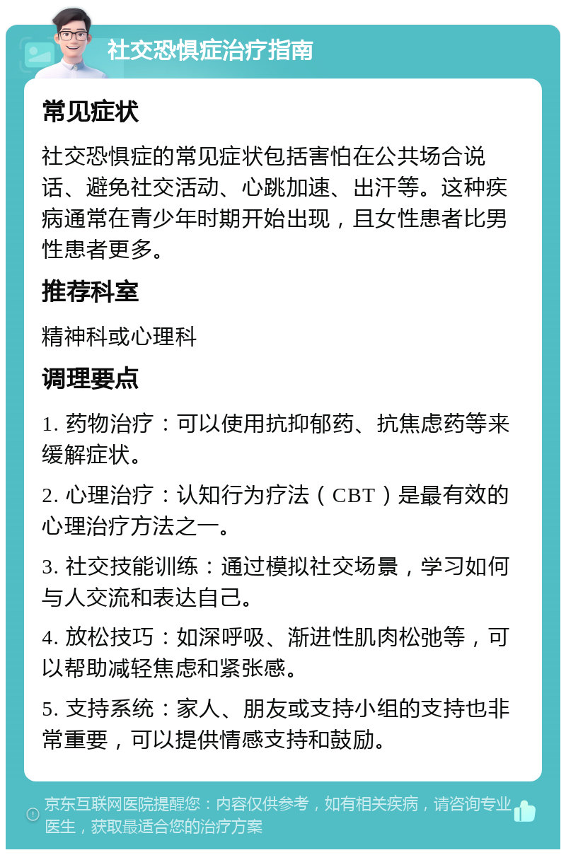 社交恐惧症治疗指南 常见症状 社交恐惧症的常见症状包括害怕在公共场合说话、避免社交活动、心跳加速、出汗等。这种疾病通常在青少年时期开始出现，且女性患者比男性患者更多。 推荐科室 精神科或心理科 调理要点 1. 药物治疗：可以使用抗抑郁药、抗焦虑药等来缓解症状。 2. 心理治疗：认知行为疗法（CBT）是最有效的心理治疗方法之一。 3. 社交技能训练：通过模拟社交场景，学习如何与人交流和表达自己。 4. 放松技巧：如深呼吸、渐进性肌肉松弛等，可以帮助减轻焦虑和紧张感。 5. 支持系统：家人、朋友或支持小组的支持也非常重要，可以提供情感支持和鼓励。