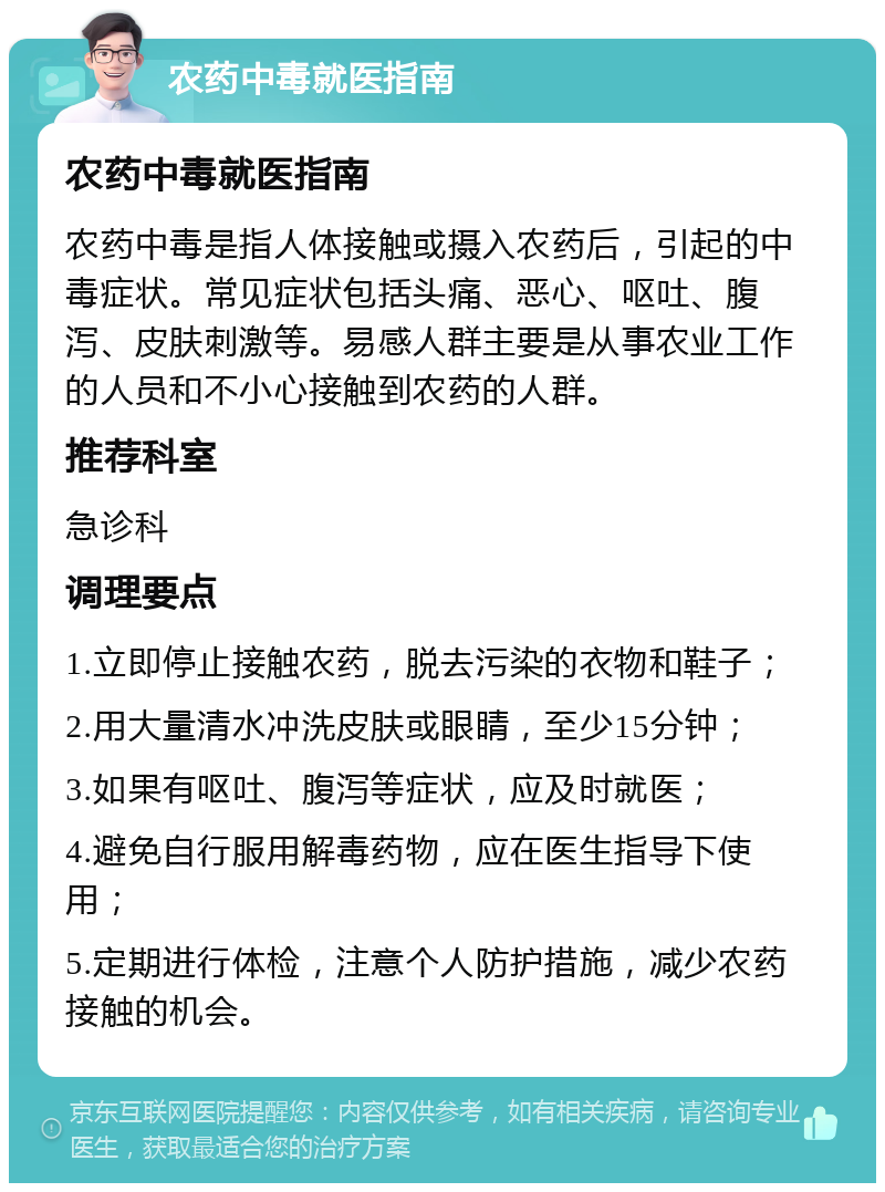 农药中毒就医指南 农药中毒就医指南 农药中毒是指人体接触或摄入农药后，引起的中毒症状。常见症状包括头痛、恶心、呕吐、腹泻、皮肤刺激等。易感人群主要是从事农业工作的人员和不小心接触到农药的人群。 推荐科室 急诊科 调理要点 1.立即停止接触农药，脱去污染的衣物和鞋子； 2.用大量清水冲洗皮肤或眼睛，至少15分钟； 3.如果有呕吐、腹泻等症状，应及时就医； 4.避免自行服用解毒药物，应在医生指导下使用； 5.定期进行体检，注意个人防护措施，减少农药接触的机会。