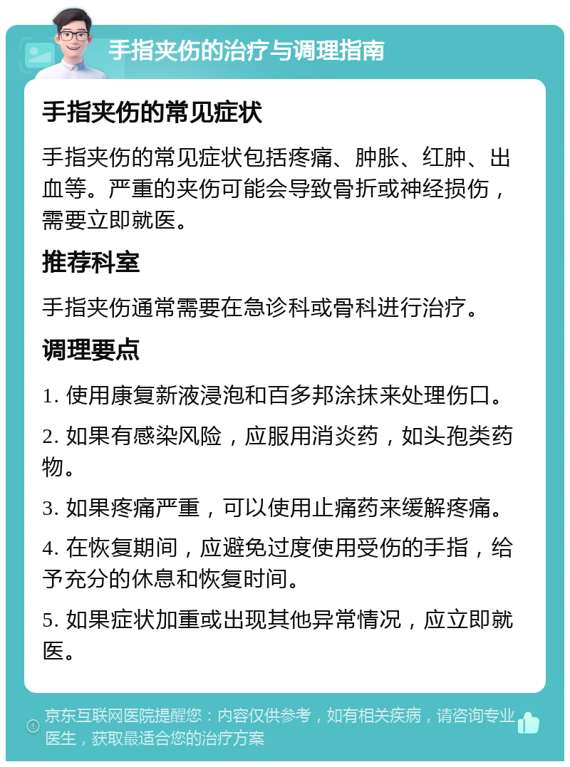 手指夹伤的治疗与调理指南 手指夹伤的常见症状 手指夹伤的常见症状包括疼痛、肿胀、红肿、出血等。严重的夹伤可能会导致骨折或神经损伤，需要立即就医。 推荐科室 手指夹伤通常需要在急诊科或骨科进行治疗。 调理要点 1. 使用康复新液浸泡和百多邦涂抹来处理伤口。 2. 如果有感染风险，应服用消炎药，如头孢类药物。 3. 如果疼痛严重，可以使用止痛药来缓解疼痛。 4. 在恢复期间，应避免过度使用受伤的手指，给予充分的休息和恢复时间。 5. 如果症状加重或出现其他异常情况，应立即就医。