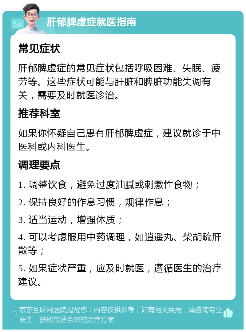 肝郁脾虚症就医指南 常见症状 肝郁脾虚症的常见症状包括呼吸困难、失眠、疲劳等。这些症状可能与肝脏和脾脏功能失调有关，需要及时就医诊治。 推荐科室 如果你怀疑自己患有肝郁脾虚症，建议就诊于中医科或内科医生。 调理要点 1. 调整饮食，避免过度油腻或刺激性食物； 2. 保持良好的作息习惯，规律作息； 3. 适当运动，增强体质； 4. 可以考虑服用中药调理，如逍遥丸、柴胡疏肝散等； 5. 如果症状严重，应及时就医，遵循医生的治疗建议。