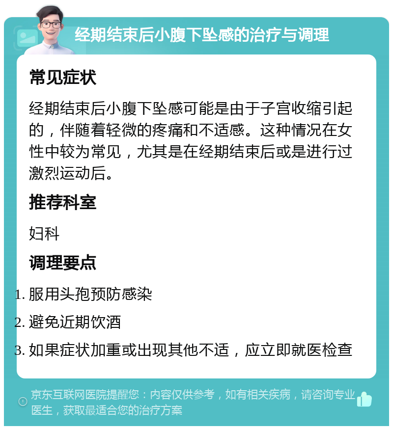 经期结束后小腹下坠感的治疗与调理 常见症状 经期结束后小腹下坠感可能是由于子宫收缩引起的，伴随着轻微的疼痛和不适感。这种情况在女性中较为常见，尤其是在经期结束后或是进行过激烈运动后。 推荐科室 妇科 调理要点 服用头孢预防感染 避免近期饮酒 如果症状加重或出现其他不适，应立即就医检查