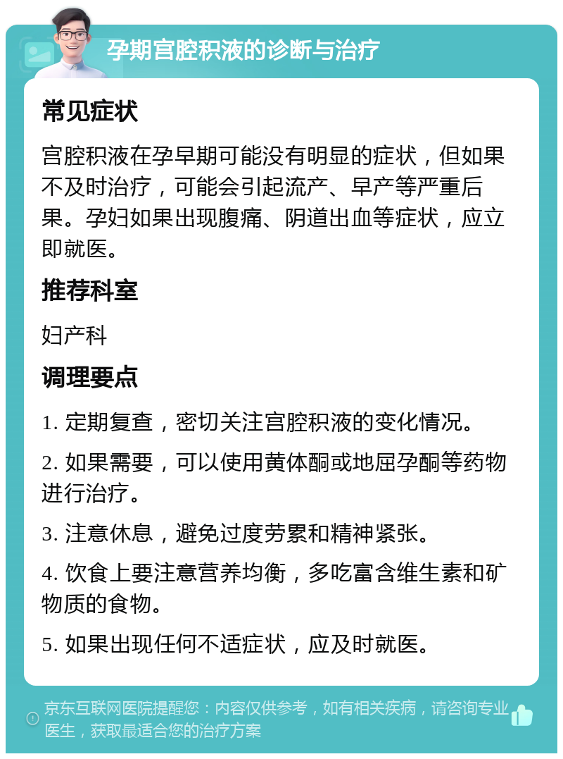 孕期宫腔积液的诊断与治疗 常见症状 宫腔积液在孕早期可能没有明显的症状，但如果不及时治疗，可能会引起流产、早产等严重后果。孕妇如果出现腹痛、阴道出血等症状，应立即就医。 推荐科室 妇产科 调理要点 1. 定期复查，密切关注宫腔积液的变化情况。 2. 如果需要，可以使用黄体酮或地屈孕酮等药物进行治疗。 3. 注意休息，避免过度劳累和精神紧张。 4. 饮食上要注意营养均衡，多吃富含维生素和矿物质的食物。 5. 如果出现任何不适症状，应及时就医。