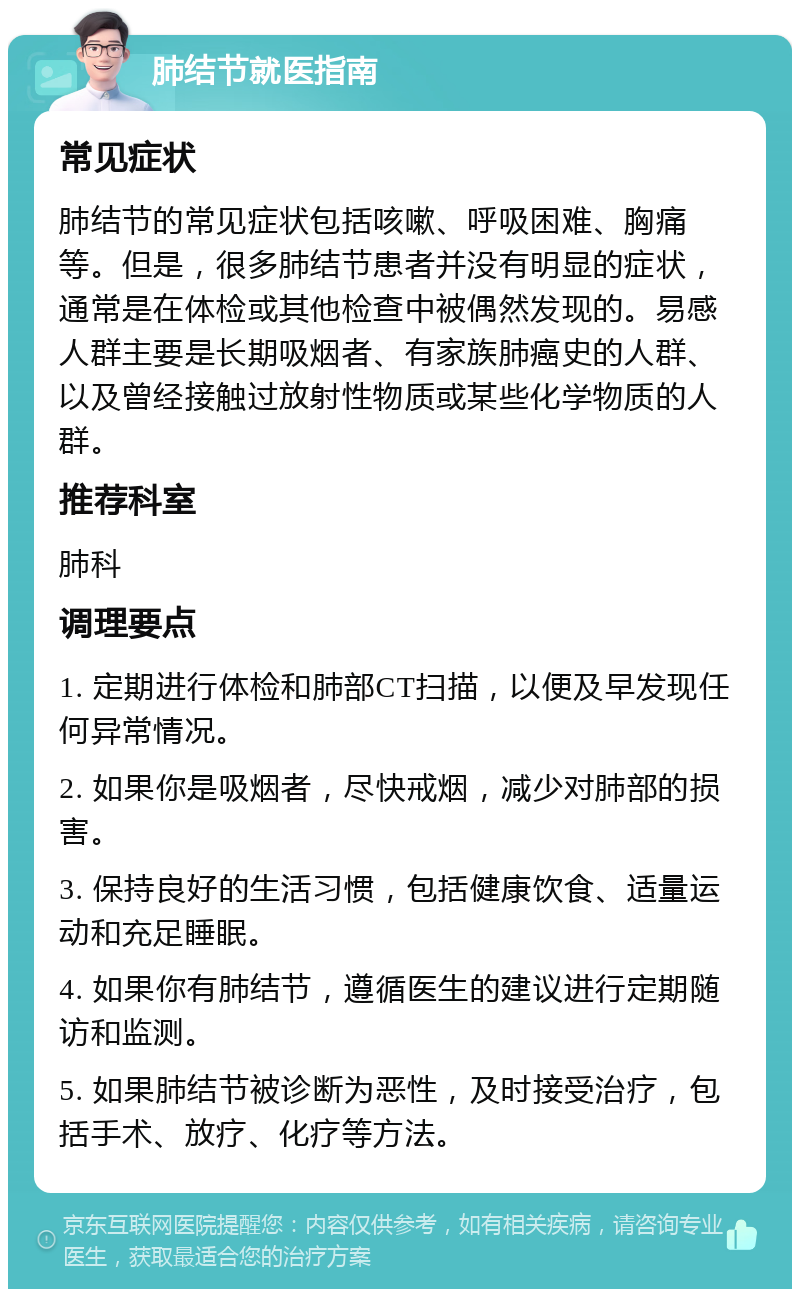 肺结节就医指南 常见症状 肺结节的常见症状包括咳嗽、呼吸困难、胸痛等。但是，很多肺结节患者并没有明显的症状，通常是在体检或其他检查中被偶然发现的。易感人群主要是长期吸烟者、有家族肺癌史的人群、以及曾经接触过放射性物质或某些化学物质的人群。 推荐科室 肺科 调理要点 1. 定期进行体检和肺部CT扫描，以便及早发现任何异常情况。 2. 如果你是吸烟者，尽快戒烟，减少对肺部的损害。 3. 保持良好的生活习惯，包括健康饮食、适量运动和充足睡眠。 4. 如果你有肺结节，遵循医生的建议进行定期随访和监测。 5. 如果肺结节被诊断为恶性，及时接受治疗，包括手术、放疗、化疗等方法。