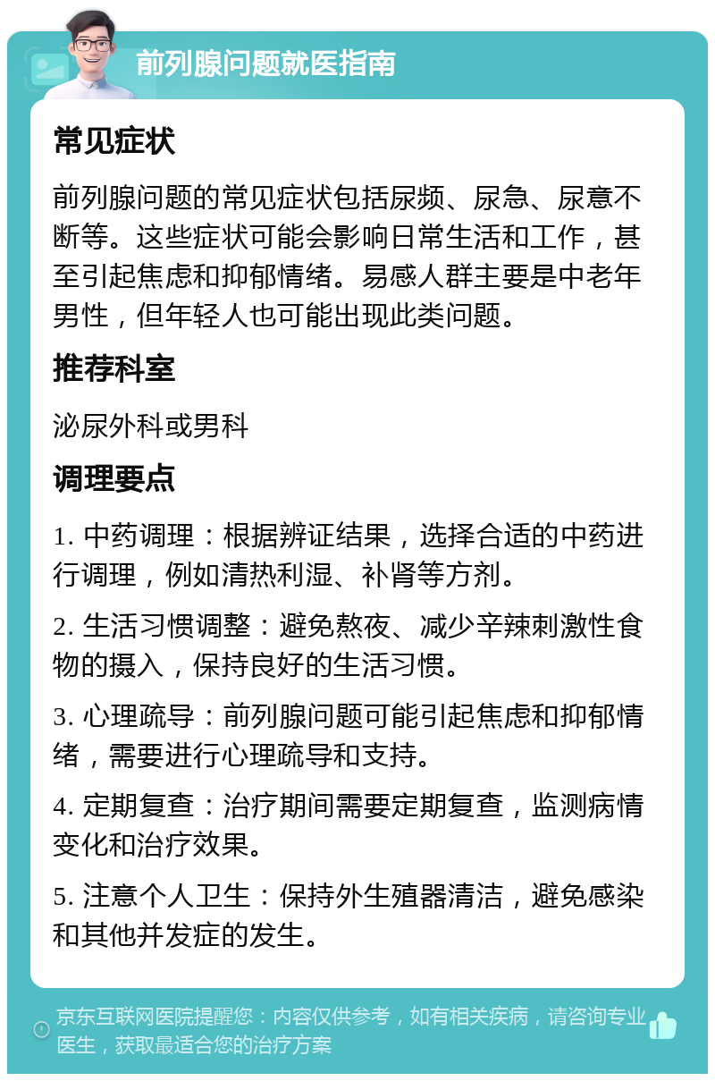 前列腺问题就医指南 常见症状 前列腺问题的常见症状包括尿频、尿急、尿意不断等。这些症状可能会影响日常生活和工作，甚至引起焦虑和抑郁情绪。易感人群主要是中老年男性，但年轻人也可能出现此类问题。 推荐科室 泌尿外科或男科 调理要点 1. 中药调理：根据辨证结果，选择合适的中药进行调理，例如清热利湿、补肾等方剂。 2. 生活习惯调整：避免熬夜、减少辛辣刺激性食物的摄入，保持良好的生活习惯。 3. 心理疏导：前列腺问题可能引起焦虑和抑郁情绪，需要进行心理疏导和支持。 4. 定期复查：治疗期间需要定期复查，监测病情变化和治疗效果。 5. 注意个人卫生：保持外生殖器清洁，避免感染和其他并发症的发生。