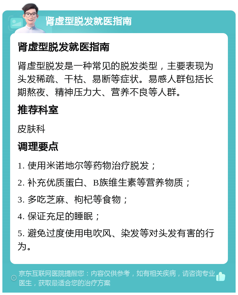 肾虚型脱发就医指南 肾虚型脱发就医指南 肾虚型脱发是一种常见的脱发类型，主要表现为头发稀疏、干枯、易断等症状。易感人群包括长期熬夜、精神压力大、营养不良等人群。 推荐科室 皮肤科 调理要点 1. 使用米诺地尔等药物治疗脱发； 2. 补充优质蛋白、B族维生素等营养物质； 3. 多吃芝麻、枸杞等食物； 4. 保证充足的睡眠； 5. 避免过度使用电吹风、染发等对头发有害的行为。