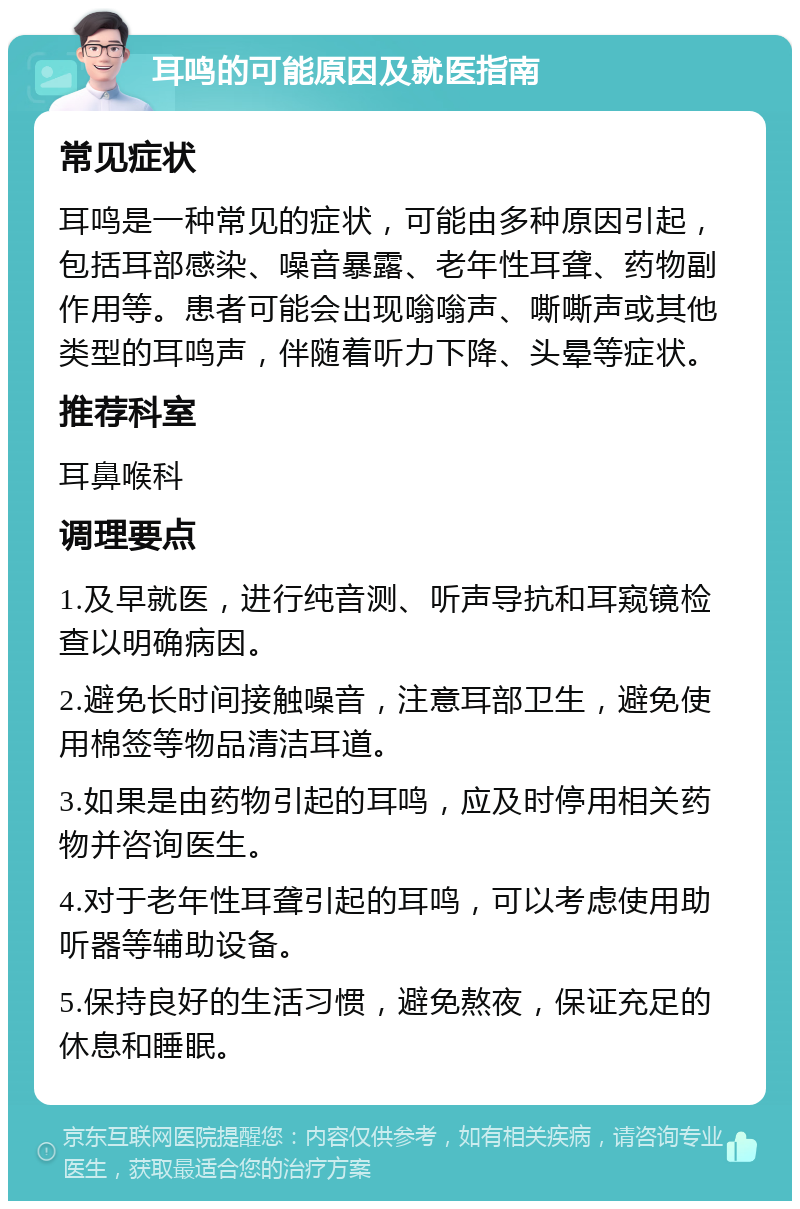 耳鸣的可能原因及就医指南 常见症状 耳鸣是一种常见的症状，可能由多种原因引起，包括耳部感染、噪音暴露、老年性耳聋、药物副作用等。患者可能会出现嗡嗡声、嘶嘶声或其他类型的耳鸣声，伴随着听力下降、头晕等症状。 推荐科室 耳鼻喉科 调理要点 1.及早就医，进行纯音测、听声导抗和耳窥镜检查以明确病因。 2.避免长时间接触噪音，注意耳部卫生，避免使用棉签等物品清洁耳道。 3.如果是由药物引起的耳鸣，应及时停用相关药物并咨询医生。 4.对于老年性耳聋引起的耳鸣，可以考虑使用助听器等辅助设备。 5.保持良好的生活习惯，避免熬夜，保证充足的休息和睡眠。