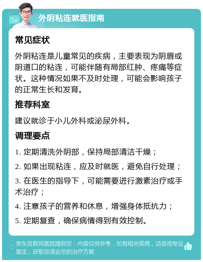 外阴粘连就医指南 常见症状 外阴粘连是儿童常见的疾病，主要表现为阴唇或阴道口的粘连，可能伴随有局部红肿、疼痛等症状。这种情况如果不及时处理，可能会影响孩子的正常生长和发育。 推荐科室 建议就诊于小儿外科或泌尿外科。 调理要点 1. 定期清洗外阴部，保持局部清洁干燥； 2. 如果出现粘连，应及时就医，避免自行处理； 3. 在医生的指导下，可能需要进行激素治疗或手术治疗； 4. 注意孩子的营养和休息，增强身体抵抗力； 5. 定期复查，确保病情得到有效控制。