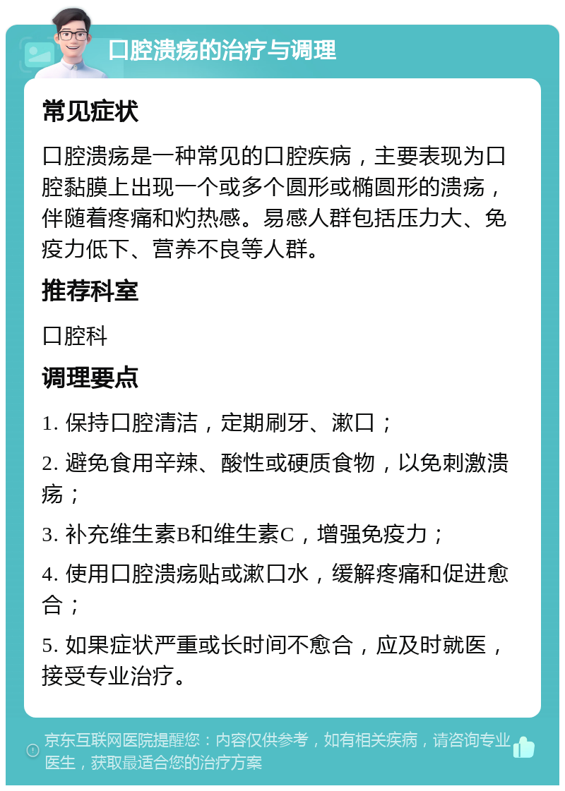 口腔溃疡的治疗与调理 常见症状 口腔溃疡是一种常见的口腔疾病，主要表现为口腔黏膜上出现一个或多个圆形或椭圆形的溃疡，伴随着疼痛和灼热感。易感人群包括压力大、免疫力低下、营养不良等人群。 推荐科室 口腔科 调理要点 1. 保持口腔清洁，定期刷牙、漱口； 2. 避免食用辛辣、酸性或硬质食物，以免刺激溃疡； 3. 补充维生素B和维生素C，增强免疫力； 4. 使用口腔溃疡贴或漱口水，缓解疼痛和促进愈合； 5. 如果症状严重或长时间不愈合，应及时就医，接受专业治疗。