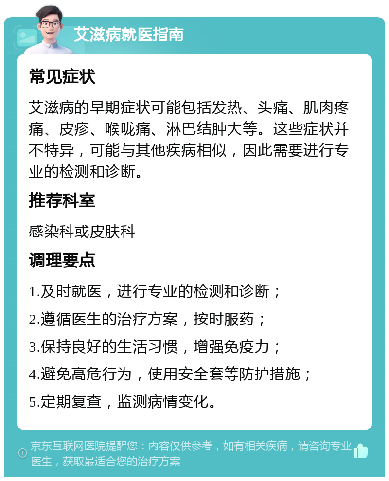 艾滋病就医指南 常见症状 艾滋病的早期症状可能包括发热、头痛、肌肉疼痛、皮疹、喉咙痛、淋巴结肿大等。这些症状并不特异，可能与其他疾病相似，因此需要进行专业的检测和诊断。 推荐科室 感染科或皮肤科 调理要点 1.及时就医，进行专业的检测和诊断； 2.遵循医生的治疗方案，按时服药； 3.保持良好的生活习惯，增强免疫力； 4.避免高危行为，使用安全套等防护措施； 5.定期复查，监测病情变化。