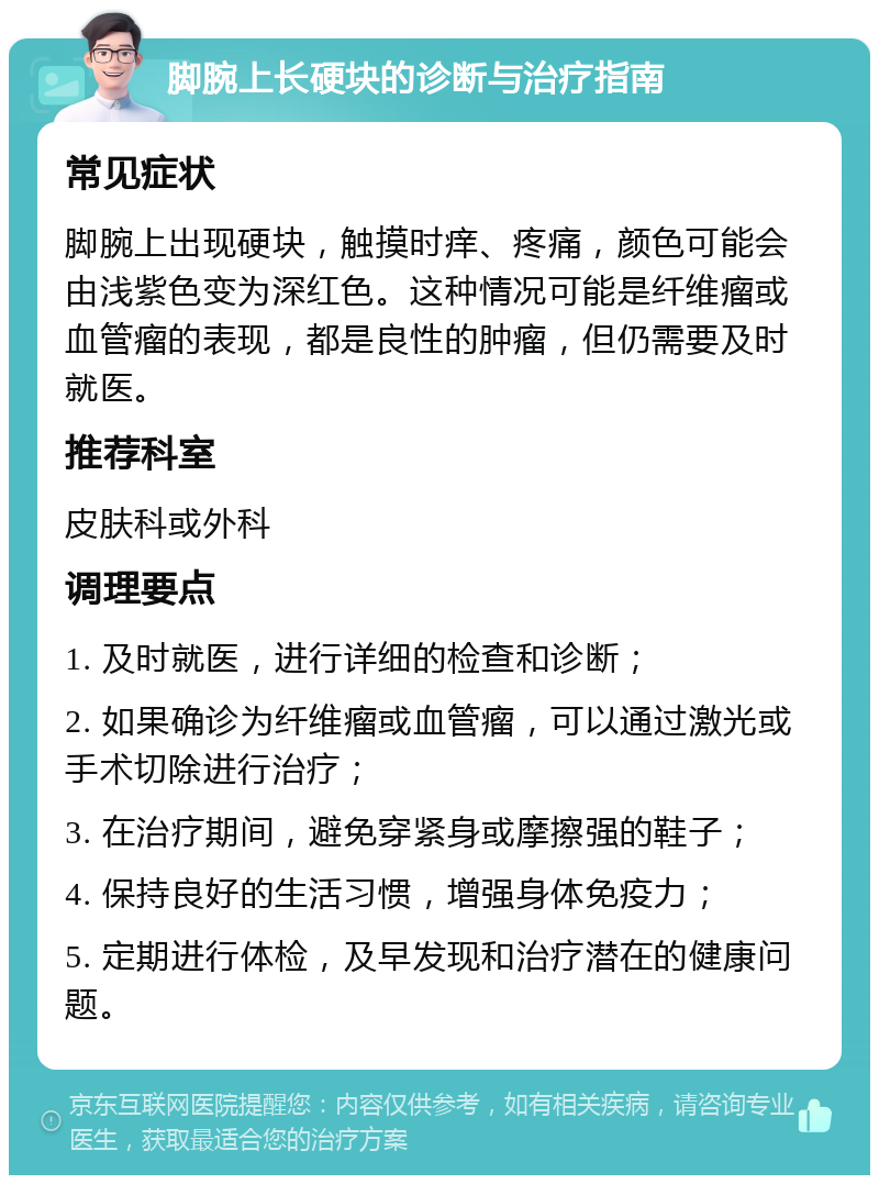 脚腕上长硬块的诊断与治疗指南 常见症状 脚腕上出现硬块，触摸时痒、疼痛，颜色可能会由浅紫色变为深红色。这种情况可能是纤维瘤或血管瘤的表现，都是良性的肿瘤，但仍需要及时就医。 推荐科室 皮肤科或外科 调理要点 1. 及时就医，进行详细的检查和诊断； 2. 如果确诊为纤维瘤或血管瘤，可以通过激光或手术切除进行治疗； 3. 在治疗期间，避免穿紧身或摩擦强的鞋子； 4. 保持良好的生活习惯，增强身体免疫力； 5. 定期进行体检，及早发现和治疗潜在的健康问题。