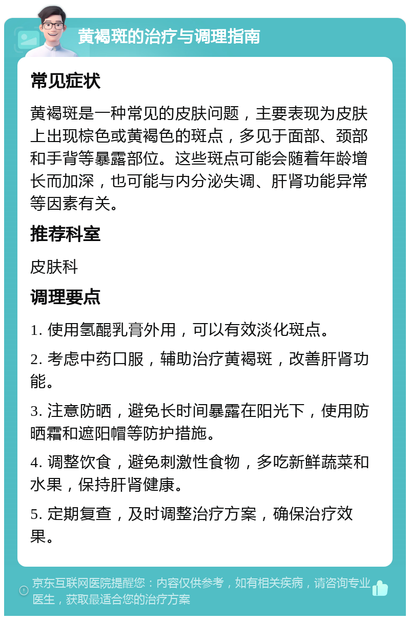 黄褐斑的治疗与调理指南 常见症状 黄褐斑是一种常见的皮肤问题，主要表现为皮肤上出现棕色或黄褐色的斑点，多见于面部、颈部和手背等暴露部位。这些斑点可能会随着年龄增长而加深，也可能与内分泌失调、肝肾功能异常等因素有关。 推荐科室 皮肤科 调理要点 1. 使用氢醌乳膏外用，可以有效淡化斑点。 2. 考虑中药口服，辅助治疗黄褐斑，改善肝肾功能。 3. 注意防晒，避免长时间暴露在阳光下，使用防晒霜和遮阳帽等防护措施。 4. 调整饮食，避免刺激性食物，多吃新鲜蔬菜和水果，保持肝肾健康。 5. 定期复查，及时调整治疗方案，确保治疗效果。