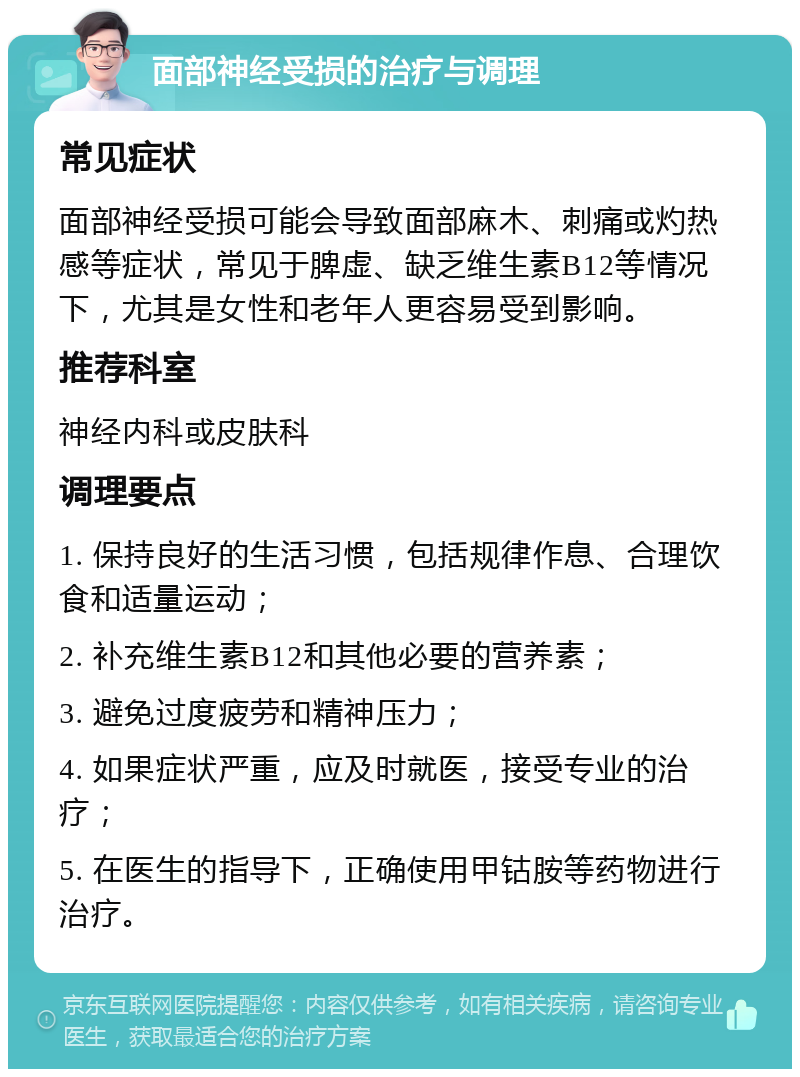 面部神经受损的治疗与调理 常见症状 面部神经受损可能会导致面部麻木、刺痛或灼热感等症状，常见于脾虚、缺乏维生素B12等情况下，尤其是女性和老年人更容易受到影响。 推荐科室 神经内科或皮肤科 调理要点 1. 保持良好的生活习惯，包括规律作息、合理饮食和适量运动； 2. 补充维生素B12和其他必要的营养素； 3. 避免过度疲劳和精神压力； 4. 如果症状严重，应及时就医，接受专业的治疗； 5. 在医生的指导下，正确使用甲钴胺等药物进行治疗。